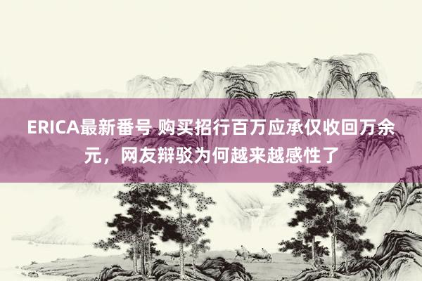 ERICA最新番号 购买招行百万应承仅收回万余元，网友辩驳为何越来越感性了