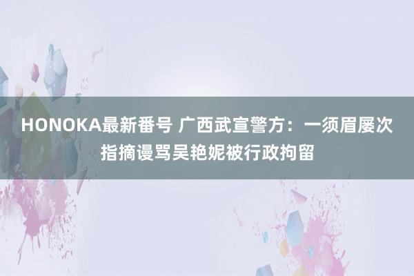 HONOKA最新番号 广西武宣警方：一须眉屡次指摘谩骂吴艳妮被行政拘留