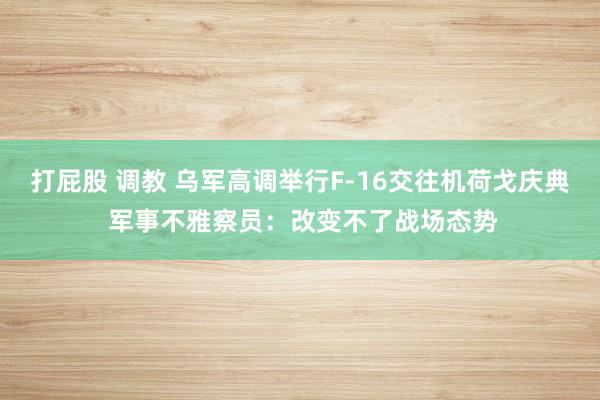 打屁股 调教 乌军高调举行F-16交往机荷戈庆典 军事不雅察员：改变不了战场态势