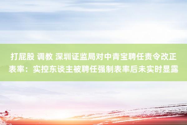 打屁股 调教 深圳证监局对中青宝聘任责令改正表率：实控东谈主被聘任强制表率后未实时显露