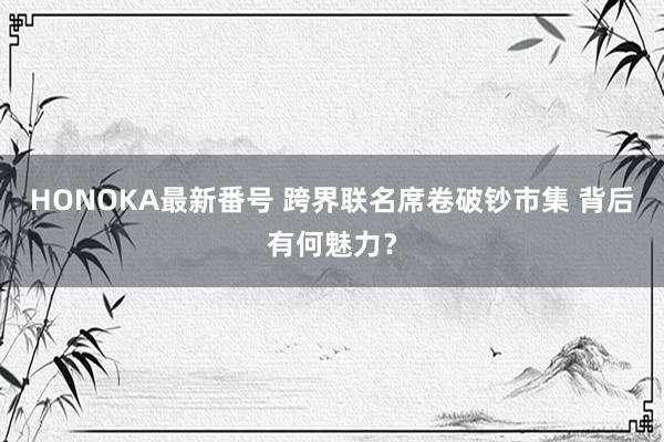 HONOKA最新番号 跨界联名席卷破钞市集 背后有何魅力？