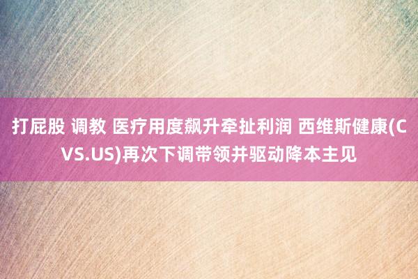 打屁股 调教 医疗用度飙升牵扯利润 西维斯健康(CVS.US)再次下调带领并驱动降本主见