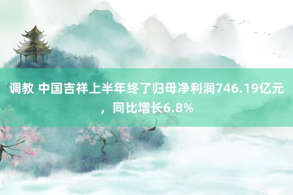 调教 中国吉祥上半年终了归母净利润746.19亿元，同比增长6.8%