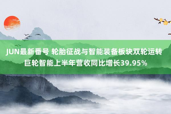 JUN最新番号 轮胎征战与智能装备板块双轮运转 巨轮智能上半年营收同比增长39.95%