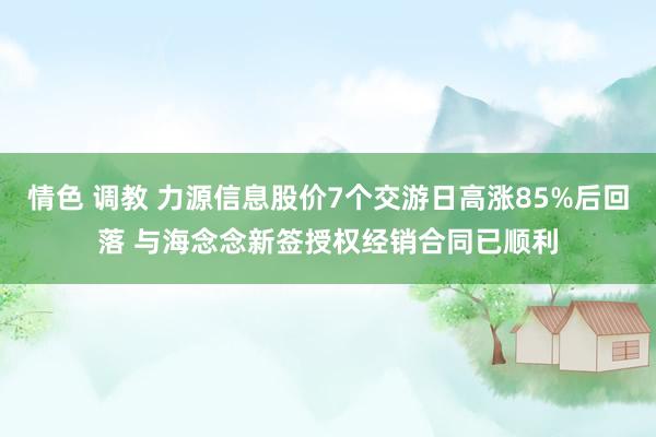 情色 调教 力源信息股价7个交游日高涨85%后回落 与海念念新签授权经销合同已顺利