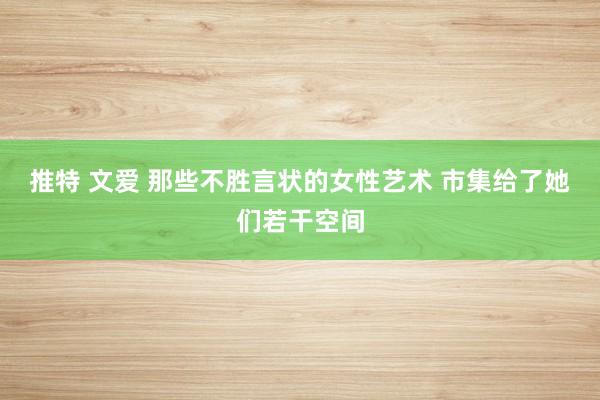 推特 文爱 那些不胜言状的女性艺术 市集给了她们若干空间