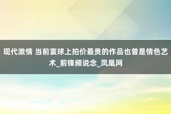 现代激情 当前寰球上拍价最贵的作品也曾是情色艺术_前锋频说念_凤凰网