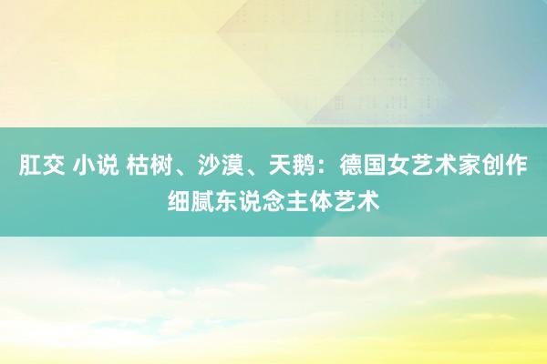 肛交 小说 枯树、沙漠、天鹅：德国女艺术家创作细腻东说念主体艺术