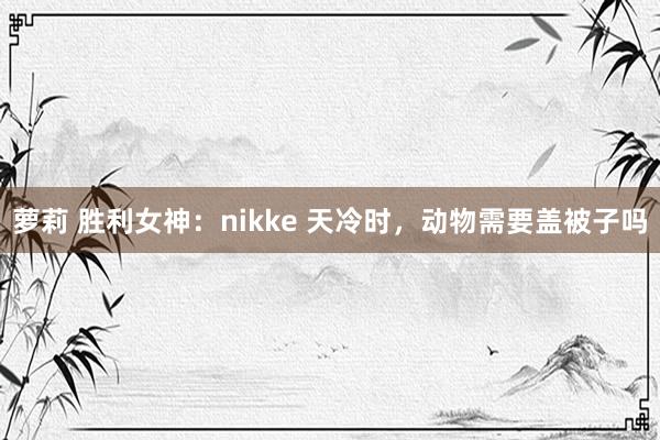 萝莉 胜利女神：nikke 天冷时，动物需要盖被子吗