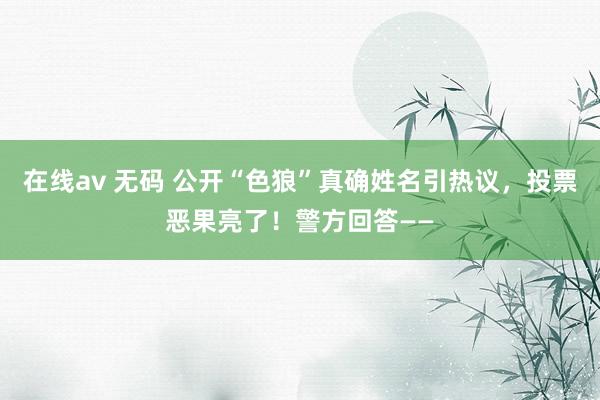 在线av 无码 公开“色狼”真确姓名引热议，投票恶果亮了！警方回答——