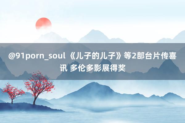 @91porn_soul 《儿子的儿子》等2部台片传喜讯 多伦多影展得奖