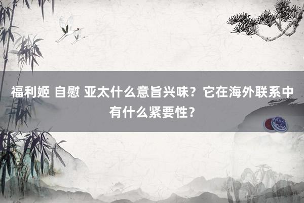 福利姬 自慰 亚太什么意旨兴味？它在海外联系中有什么紧要性？