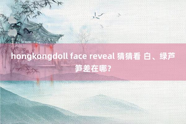 hongkongdoll face reveal 猜猜看 白、绿芦笋差在哪？