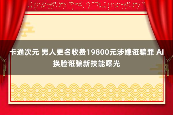 卡通次元 男人更名收费19800元涉嫌诳骗罪 AI换脸诳骗新技能曝光