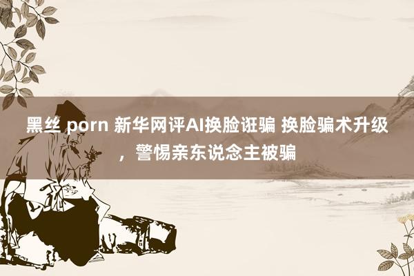 黑丝 porn 新华网评AI换脸诳骗 换脸骗术升级，警惕亲东说念主被骗