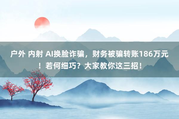 户外 内射 AI换脸诈骗，财务被骗转账186万元！若何细巧？大家教你这三招！