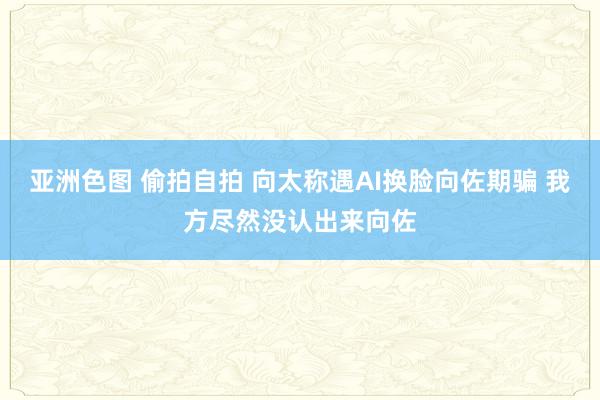 亚洲色图 偷拍自拍 向太称遇AI换脸向佐期骗 我方尽然没认出来向佐