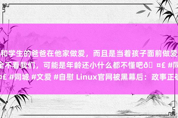 和学生的爸爸在他家做爱，而且是当着孩子面前做爱，太刺激了，孩子完全不看我们，可能是年龄还小什么都不懂吧🤣 #同城 #文爱 #自慰 Linux官网被黑幕后：政事正确会毁了时刻吗？