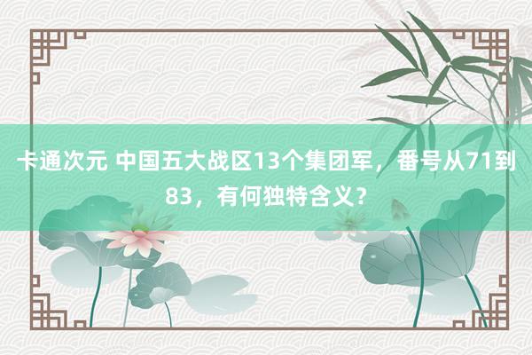 卡通次元 中国五大战区13个集团军，番号从71到83，有何独特含义？