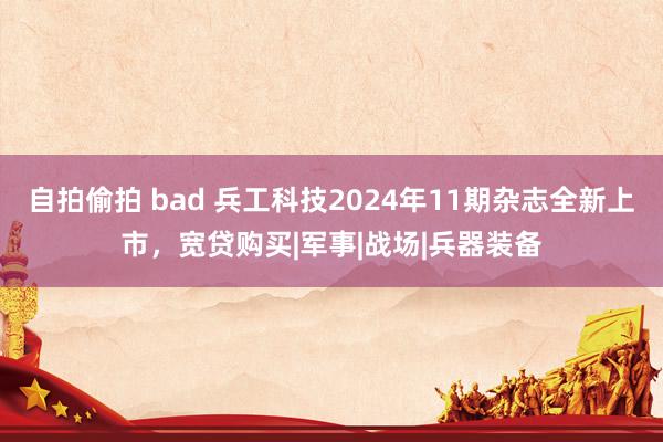 自拍偷拍 bad 兵工科技2024年11期杂志全新上市，宽贷购买|军事|战场|兵器装备